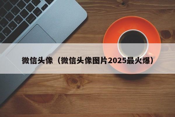 微信头像（微信头像图片2025最火爆）