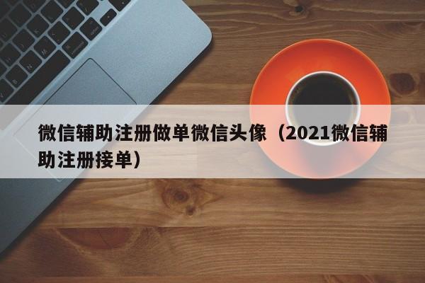 微信辅助注册做单微信头像（2021微信辅助注册接单）