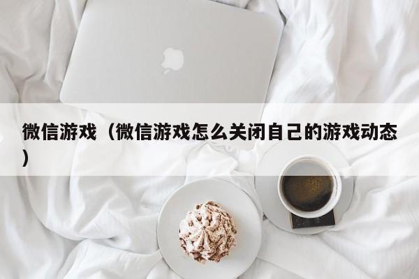 微信游戏（微信游戏怎么关闭自己的游戏动态）