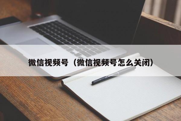 微信视频号（微信视频号怎么关闭）