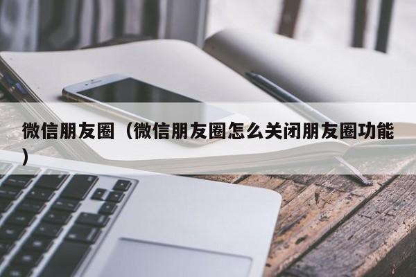 微信朋友圈（微信朋友圈怎么关闭朋友圈功能）