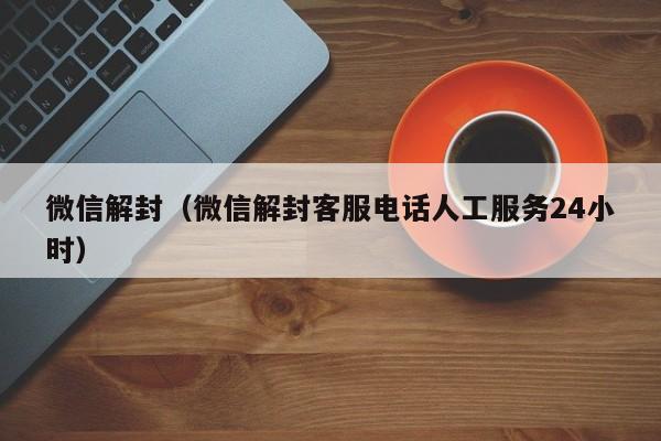 微信解封（微信解封客服电话人工服务24小时）