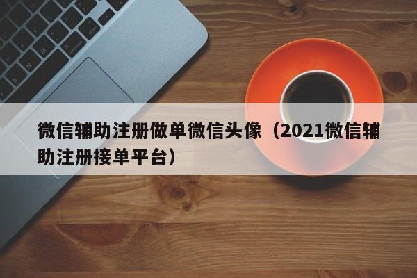 微信辅助注册做单微信头像（2021微信辅助注册接单平台）